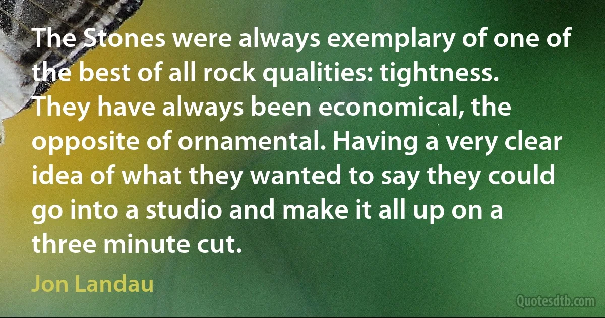 The Stones were always exemplary of one of the best of all rock qualities: tightness. They have always been economical, the opposite of ornamental. Having a very clear idea of what they wanted to say they could go into a studio and make it all up on a three minute cut. (Jon Landau)