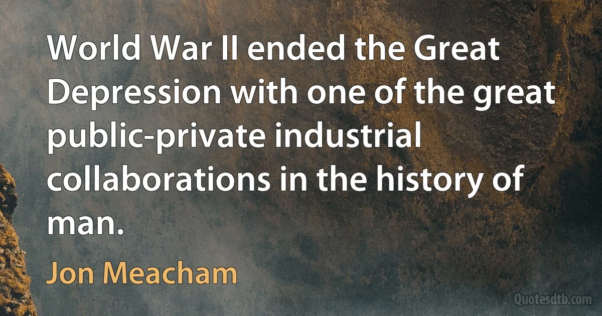 World War II ended the Great Depression with one of the great public-private industrial collaborations in the history of man. (Jon Meacham)