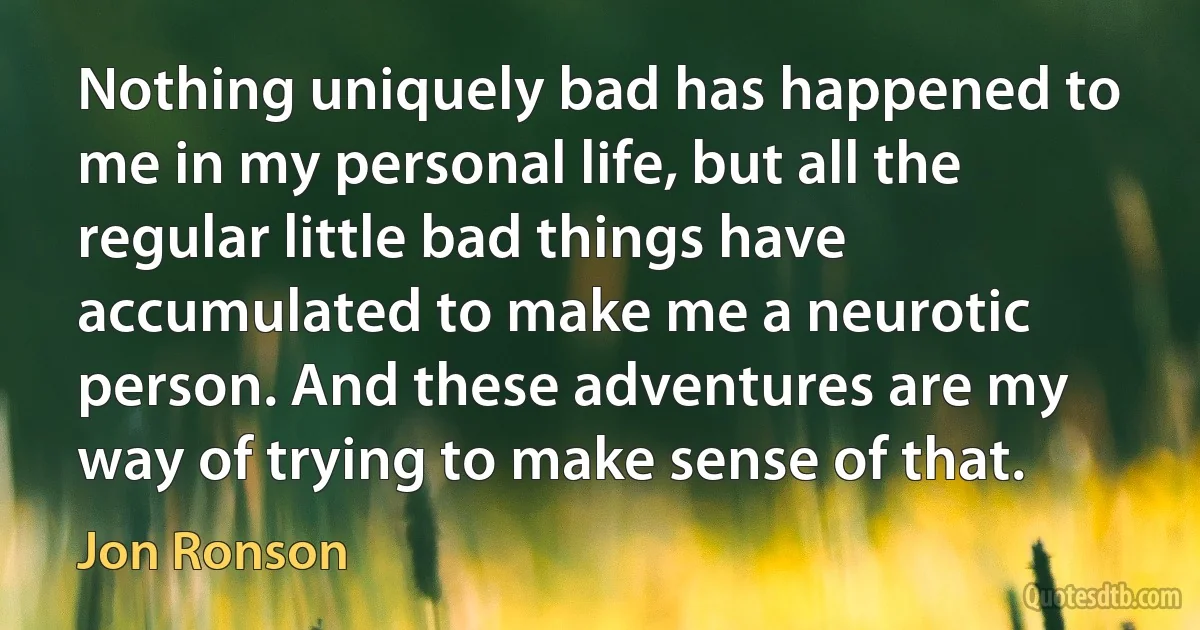 Nothing uniquely bad has happened to me in my personal life, but all the regular little bad things have accumulated to make me a neurotic person. And these adventures are my way of trying to make sense of that. (Jon Ronson)