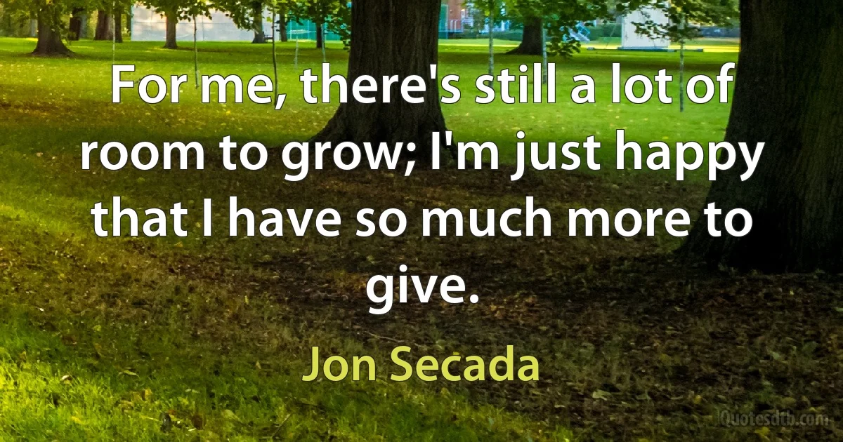 For me, there's still a lot of room to grow; I'm just happy that I have so much more to give. (Jon Secada)