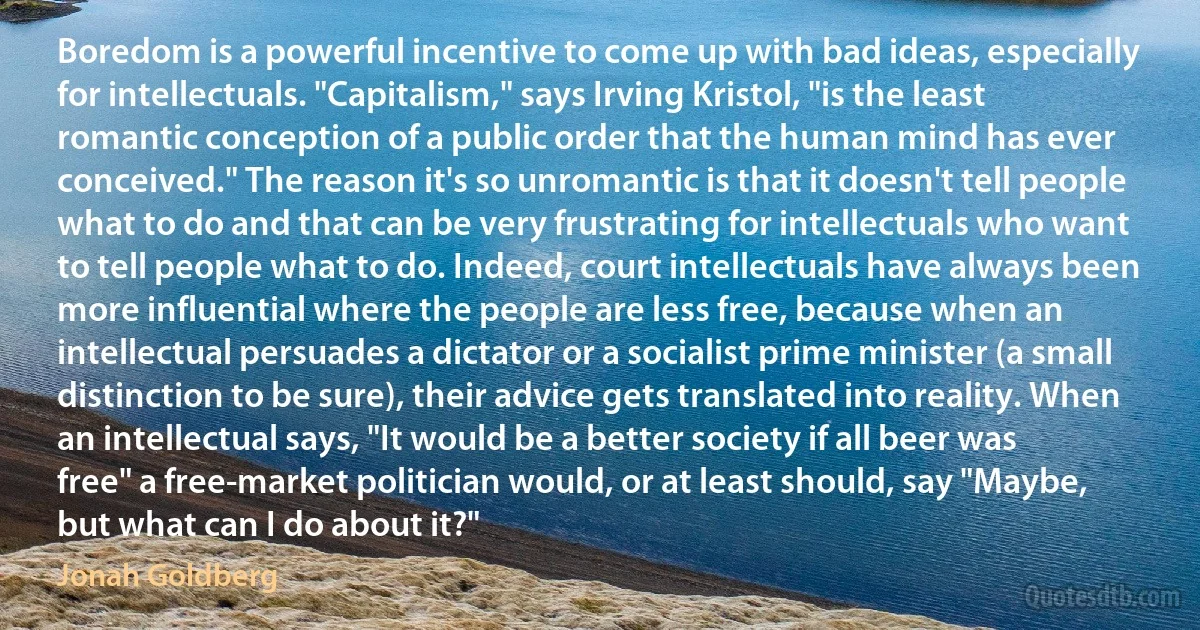 Boredom is a powerful incentive to come up with bad ideas, especially for intellectuals. "Capitalism," says Irving Kristol, "is the least romantic conception of a public order that the human mind has ever conceived." The reason it's so unromantic is that it doesn't tell people what to do and that can be very frustrating for intellectuals who want to tell people what to do. Indeed, court intellectuals have always been more influential where the people are less free, because when an intellectual persuades a dictator or a socialist prime minister (a small distinction to be sure), their advice gets translated into reality. When an intellectual says, "It would be a better society if all beer was free" a free-market politician would, or at least should, say "Maybe, but what can I do about it?" (Jonah Goldberg)