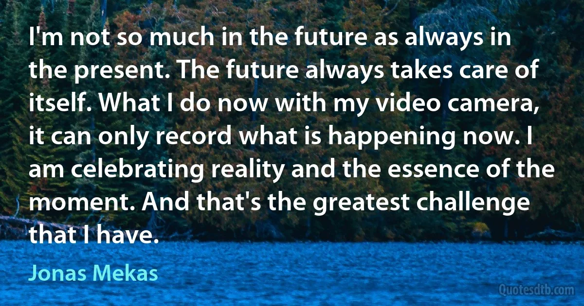 I'm not so much in the future as always in the present. The future always takes care of itself. What I do now with my video camera, it can only record what is happening now. I am celebrating reality and the essence of the moment. And that's the greatest challenge that I have. (Jonas Mekas)