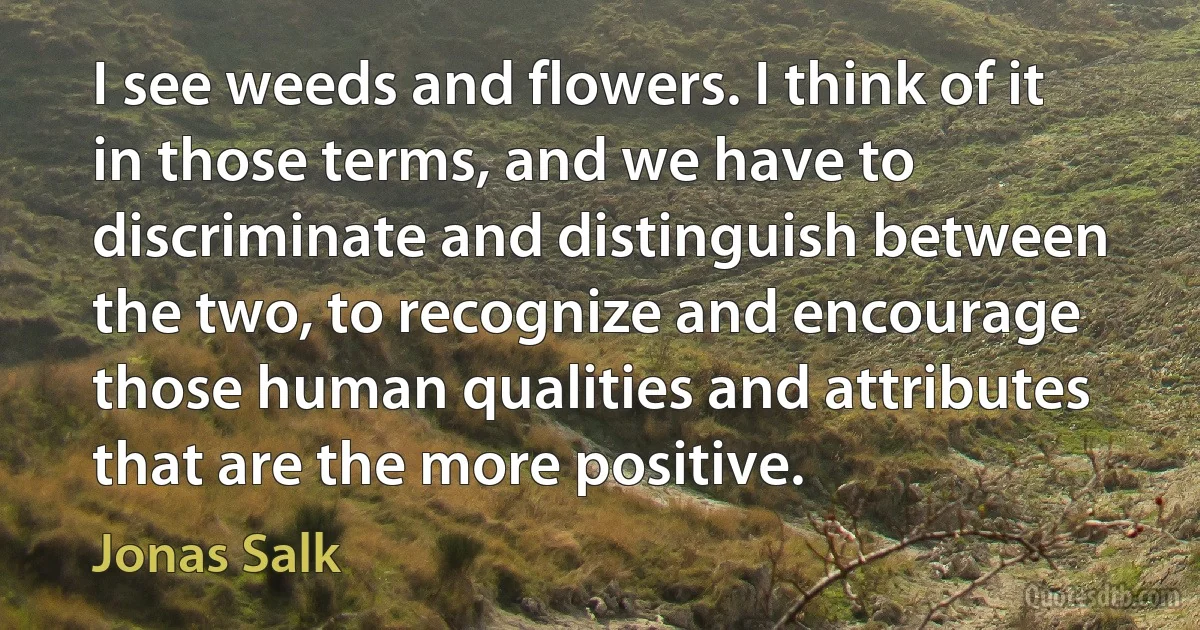 I see weeds and flowers. I think of it in those terms, and we have to discriminate and distinguish between the two, to recognize and encourage those human qualities and attributes that are the more positive. (Jonas Salk)