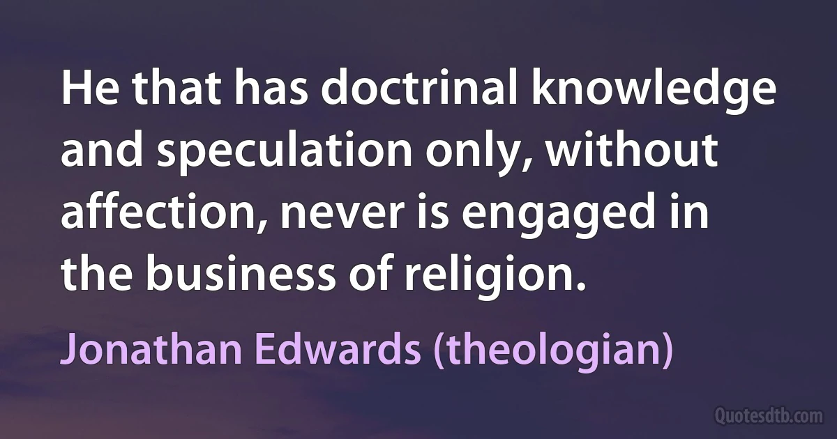 He that has doctrinal knowledge and speculation only, without affection, never is engaged in the business of religion. (Jonathan Edwards (theologian))