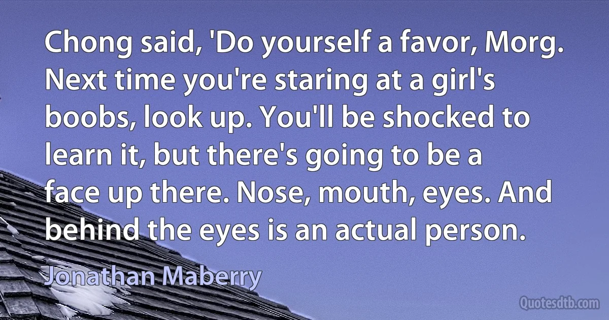 Chong said, 'Do yourself a favor, Morg. Next time you're staring at a girl's boobs, look up. You'll be shocked to learn it, but there's going to be a face up there. Nose, mouth, eyes. And behind the eyes is an actual person. (Jonathan Maberry)