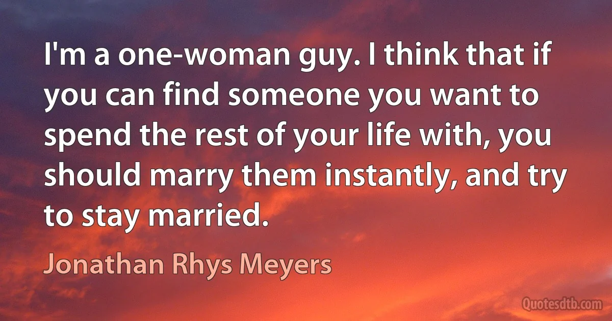 I'm a one-woman guy. I think that if you can find someone you want to spend the rest of your life with, you should marry them instantly, and try to stay married. (Jonathan Rhys Meyers)