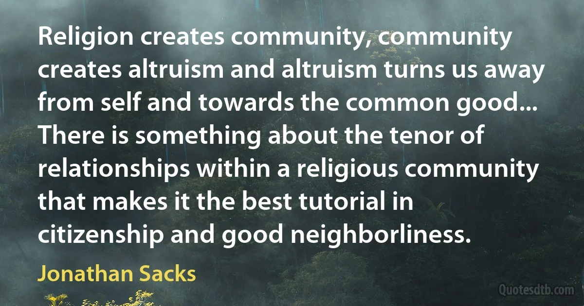 Religion creates community, community creates altruism and altruism turns us away from self and towards the common good... There is something about the tenor of relationships within a religious community that makes it the best tutorial in citizenship and good neighborliness. (Jonathan Sacks)