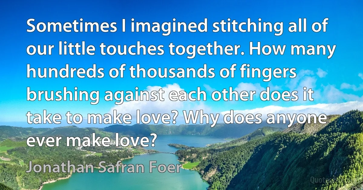 Sometimes I imagined stitching all of our little touches together. How many hundreds of thousands of fingers brushing against each other does it take to make love? Why does anyone ever make love? (Jonathan Safran Foer)