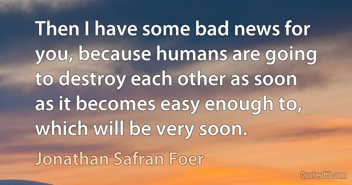 Then I have some bad news for you, because humans are going to destroy each other as soon as it becomes easy enough to, which will be very soon. (Jonathan Safran Foer)