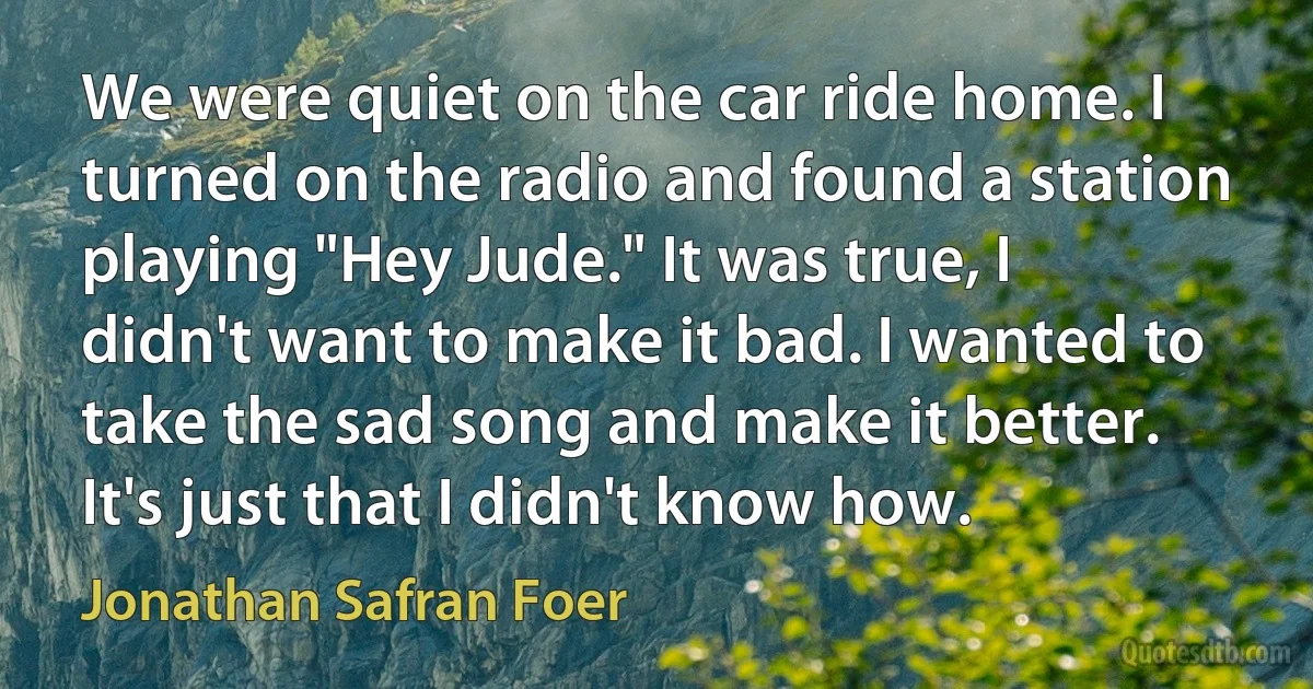 We were quiet on the car ride home. I turned on the radio and found a station playing "Hey Jude." It was true, I didn't want to make it bad. I wanted to take the sad song and make it better. It's just that I didn't know how. (Jonathan Safran Foer)