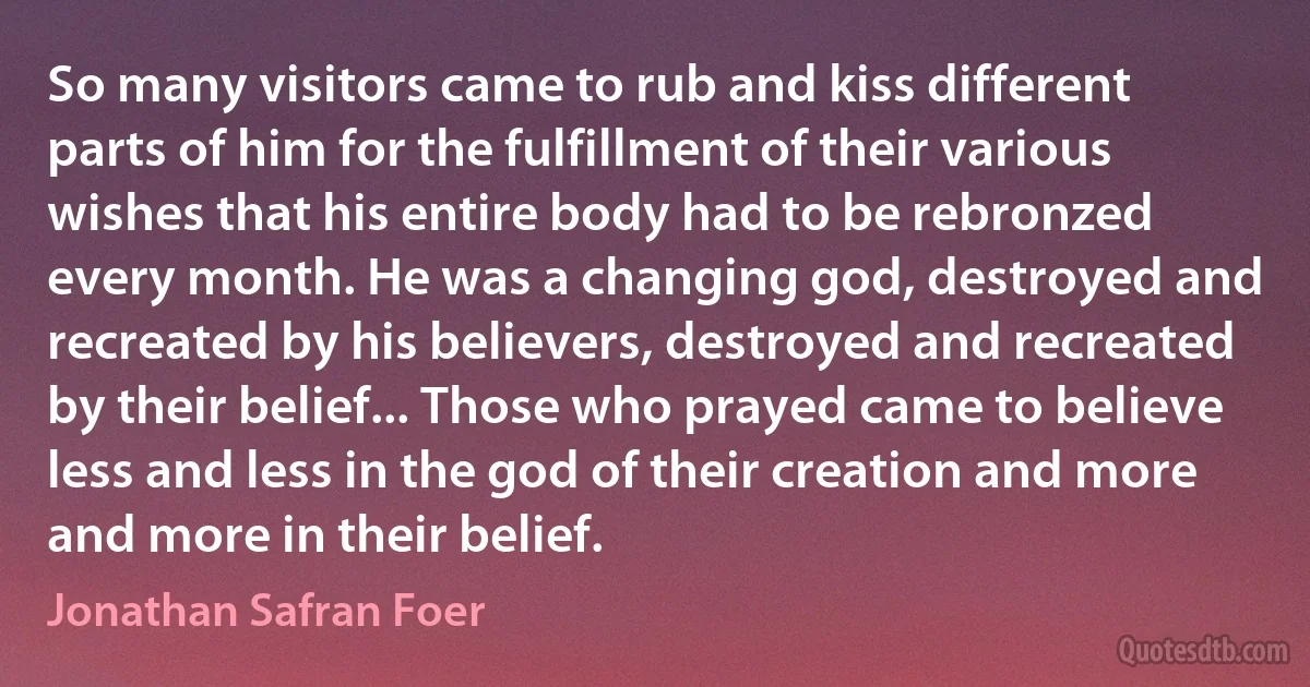 So many visitors came to rub and kiss different parts of him for the fulfillment of their various wishes that his entire body had to be rebronzed every month. He was a changing god, destroyed and recreated by his believers, destroyed and recreated by their belief... Those who prayed came to believe less and less in the god of their creation and more and more in their belief. (Jonathan Safran Foer)