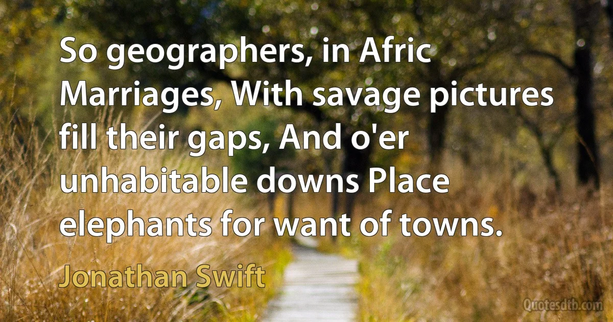 So geographers, in Afric Marriages, With savage pictures fill their gaps, And o'er unhabitable downs Place elephants for want of towns. (Jonathan Swift)