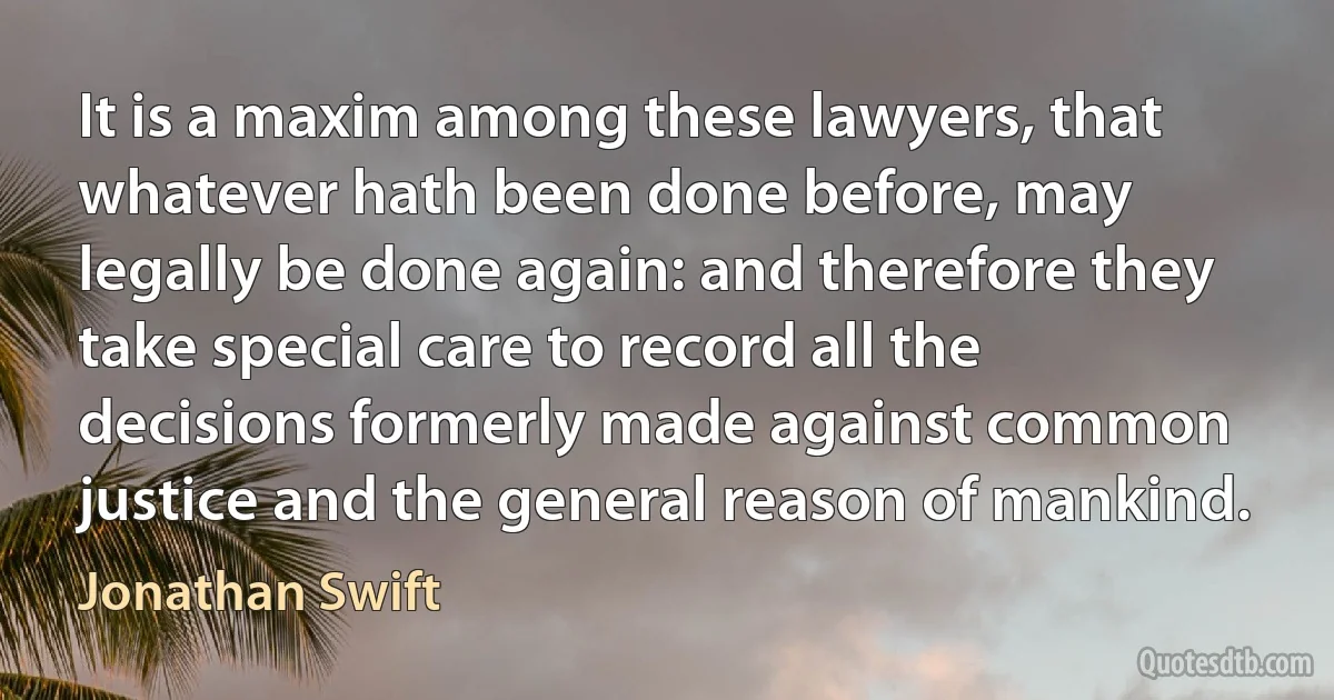 It is a maxim among these lawyers, that whatever hath been done before, may legally be done again: and therefore they take special care to record all the decisions formerly made against common justice and the general reason of mankind. (Jonathan Swift)