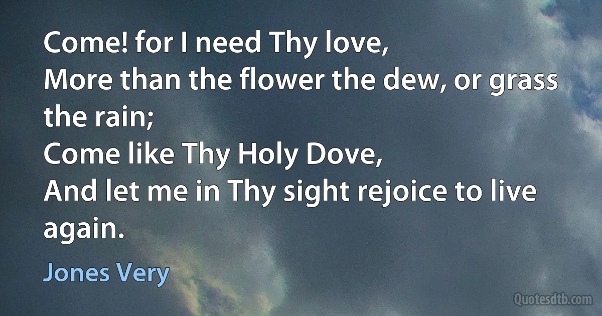 Come! for I need Thy love,
More than the flower the dew, or grass the rain;
Come like Thy Holy Dove,
And let me in Thy sight rejoice to live again. (Jones Very)