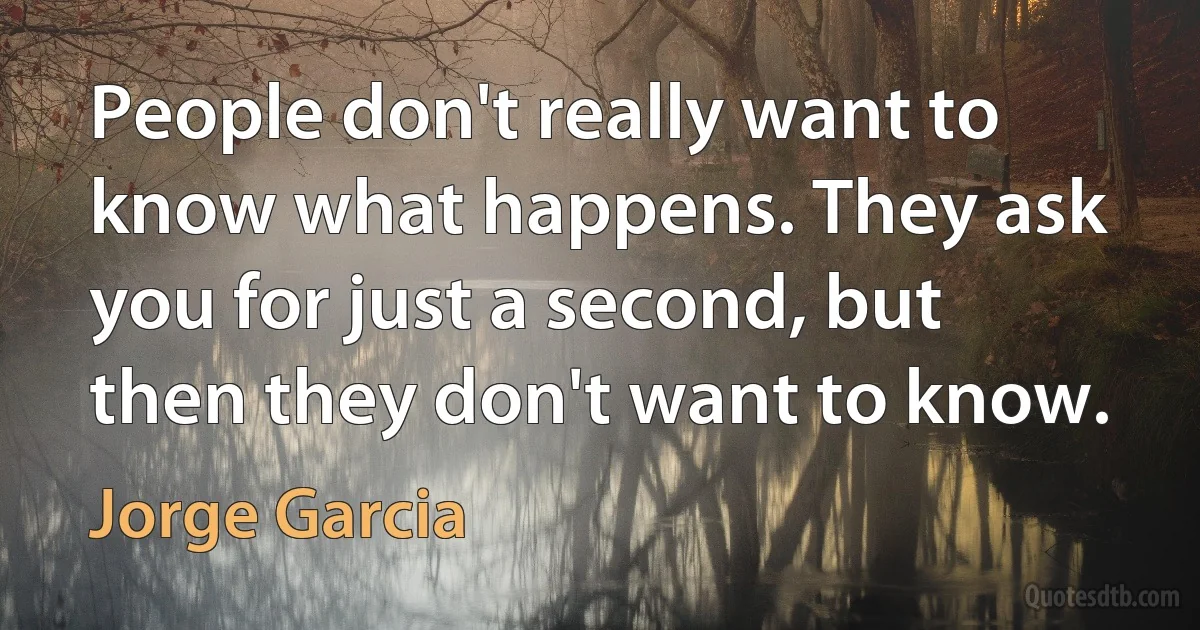 People don't really want to know what happens. They ask you for just a second, but then they don't want to know. (Jorge Garcia)