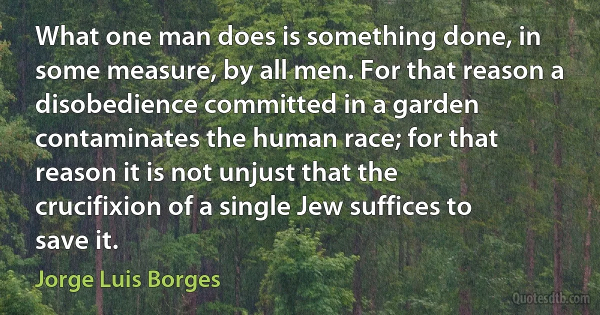 What one man does is something done, in some measure, by all men. For that reason a disobedience committed in a garden contaminates the human race; for that reason it is not unjust that the crucifixion of a single Jew suffices to save it. (Jorge Luis Borges)