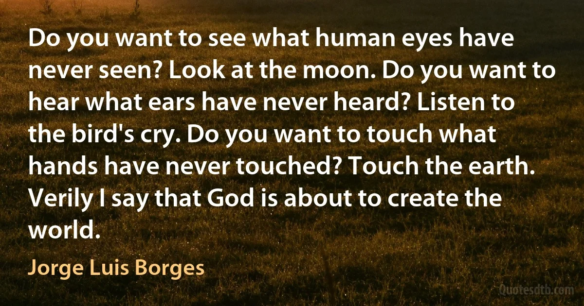 Do you want to see what human eyes have never seen? Look at the moon. Do you want to hear what ears have never heard? Listen to the bird's cry. Do you want to touch what hands have never touched? Touch the earth. Verily I say that God is about to create the world. (Jorge Luis Borges)