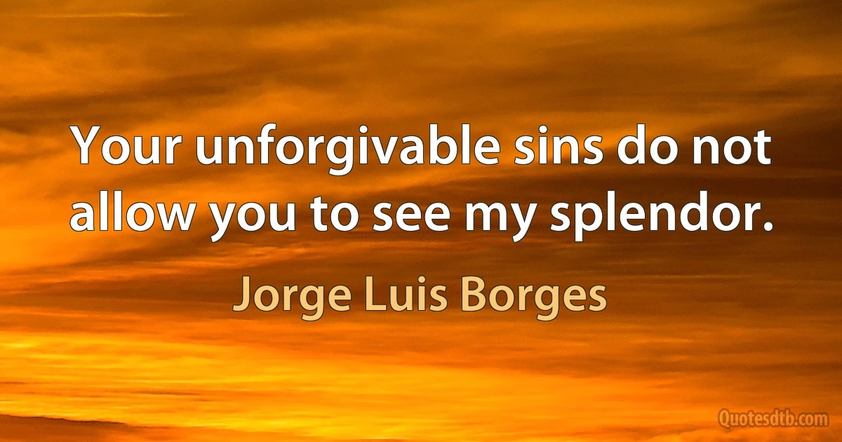 Your unforgivable sins do not allow you to see my splendor. (Jorge Luis Borges)