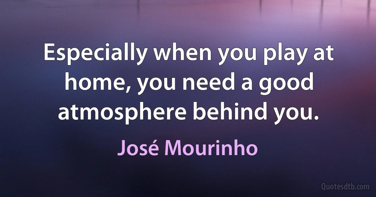 Especially when you play at home, you need a good atmosphere behind you. (José Mourinho)