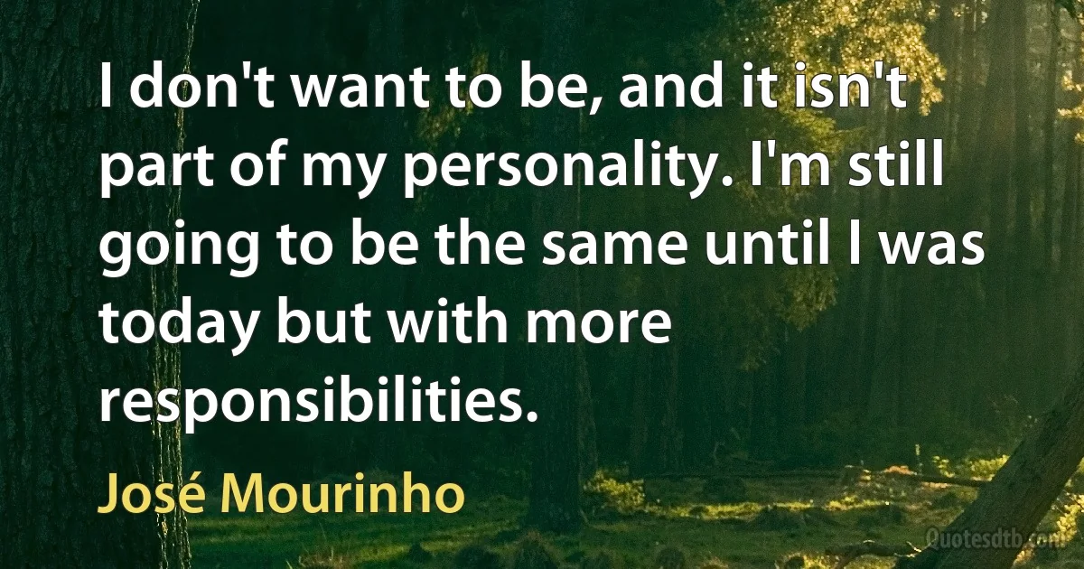 I don't want to be, and it isn't part of my personality. I'm still going to be the same until I was today but with more responsibilities. (José Mourinho)