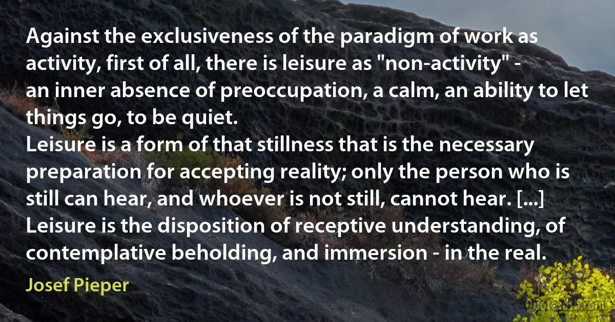 Against the exclusiveness of the paradigm of work as activity, first of all, there is leisure as "non-activity" - an inner absence of preoccupation, a calm, an ability to let things go, to be quiet.
Leisure is a form of that stillness that is the necessary preparation for accepting reality; only the person who is still can hear, and whoever is not still, cannot hear. [...] Leisure is the disposition of receptive understanding, of contemplative beholding, and immersion - in the real. (Josef Pieper)