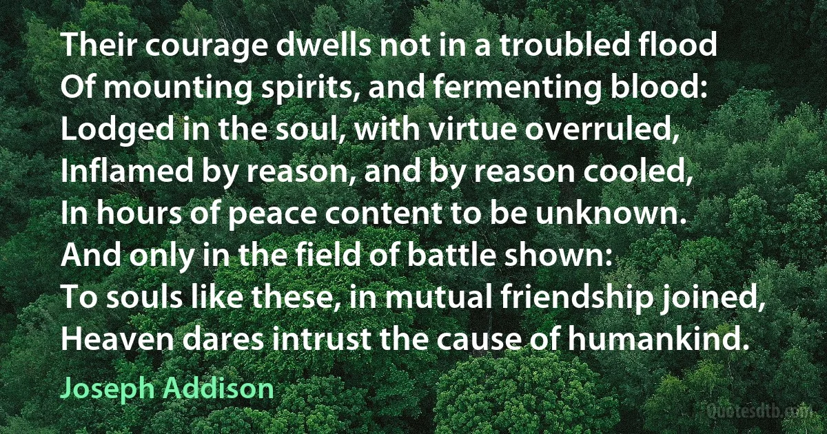 Their courage dwells not in a troubled flood
Of mounting spirits, and fermenting blood:
Lodged in the soul, with virtue overruled,
Inflamed by reason, and by reason cooled,
In hours of peace content to be unknown.
And only in the field of battle shown:
To souls like these, in mutual friendship joined,
Heaven dares intrust the cause of humankind. (Joseph Addison)