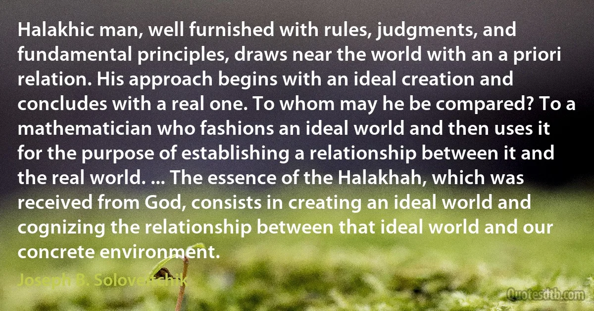 Halakhic man, well furnished with rules, judgments, and fundamental principles, draws near the world with an a priori relation. His approach begins with an ideal creation and concludes with a real one. To whom may he be compared? To a mathematician who fashions an ideal world and then uses it for the purpose of establishing a relationship between it and the real world. ... The essence of the Halakhah, which was received from God, consists in creating an ideal world and cognizing the relationship between that ideal world and our concrete environment. (Joseph B. Soloveitchik)