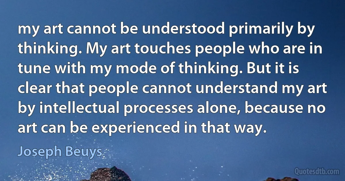 my art cannot be understood primarily by thinking. My art touches people who are in tune with my mode of thinking. But it is clear that people cannot understand my art by intellectual processes alone, because no art can be experienced in that way. (Joseph Beuys)