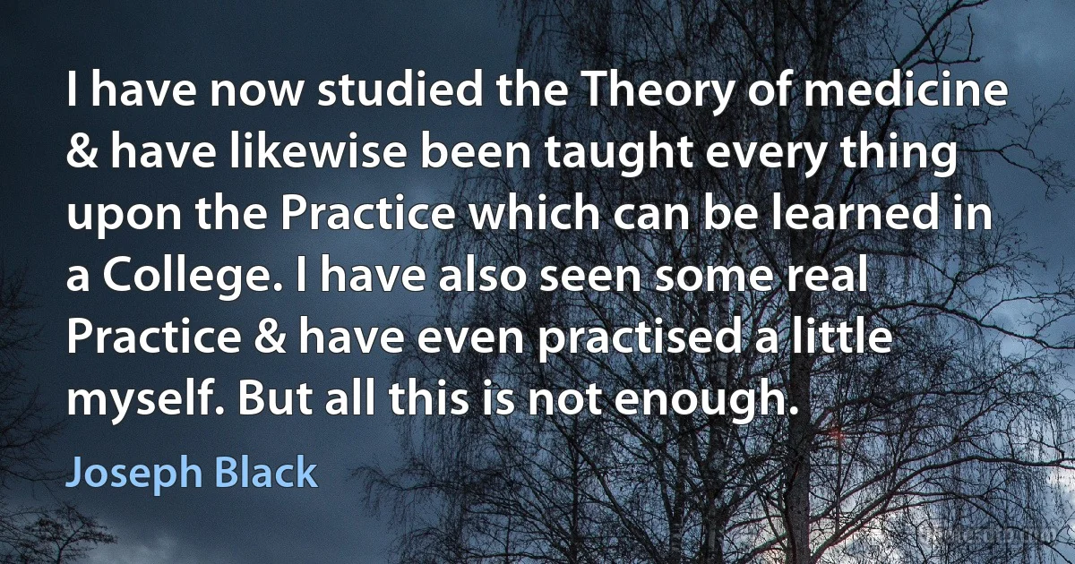 I have now studied the Theory of medicine & have likewise been taught every thing upon the Practice which can be learned in a College. I have also seen some real Practice & have even practised a little myself. But all this is not enough. (Joseph Black)