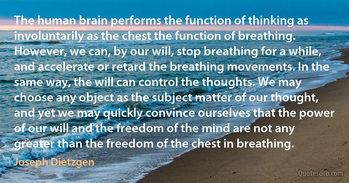 The human brain performs the function of thinking as involuntarily as the chest the function of breathing. However, we can, by our will, stop breathing for a while, and accelerate or retard the breathing movements. In the same way, the will can control the thoughts. We may choose any object as the subject matter of our thought, and yet we may quickly convince ourselves that the power of our will and the freedom of the mind are not any greater than the freedom of the chest in breathing. (Joseph Dietzgen)