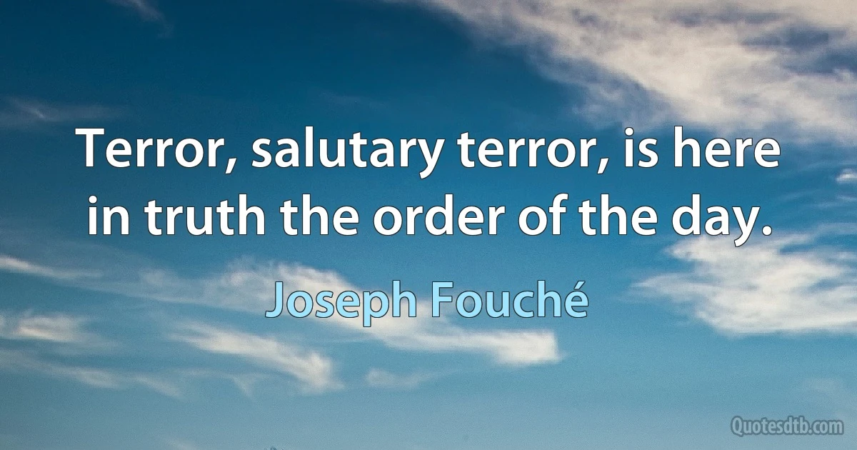 Terror, salutary terror, is here in truth the order of the day. (Joseph Fouché)