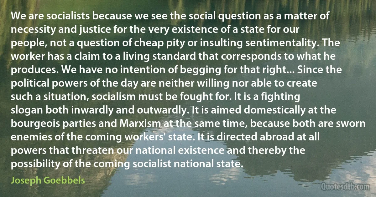 We are socialists because we see the social question as a matter of necessity and justice for the very existence of a state for our people, not a question of cheap pity or insulting sentimentality. The worker has a claim to a living standard that corresponds to what he produces. We have no intention of begging for that right... Since the political powers of the day are neither willing nor able to create such a situation, socialism must be fought for. It is a fighting slogan both inwardly and outwardly. It is aimed domestically at the bourgeois parties and Marxism at the same time, because both are sworn enemies of the coming workers' state. It is directed abroad at all powers that threaten our national existence and thereby the possibility of the coming socialist national state. (Joseph Goebbels)