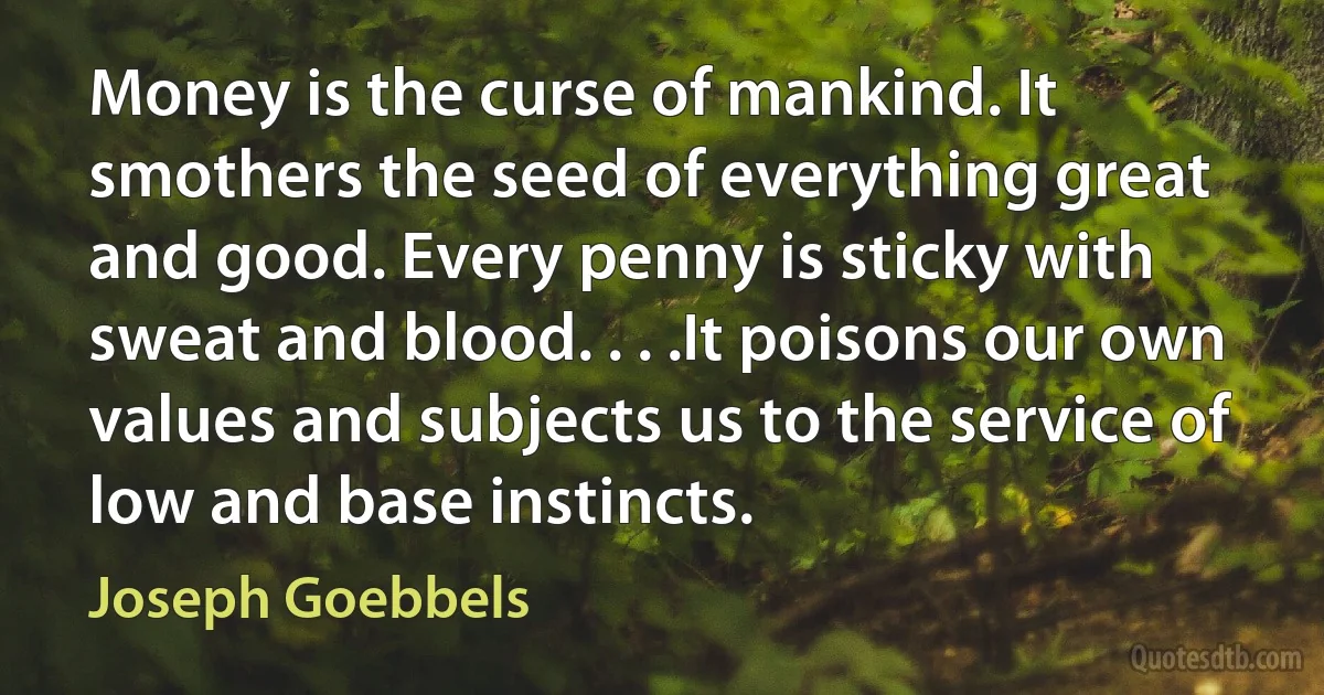 Money is the curse of mankind. It smothers the seed of everything great and good. Every penny is sticky with sweat and blood. . . .It poisons our own values and subjects us to the service of low and base instincts. (Joseph Goebbels)