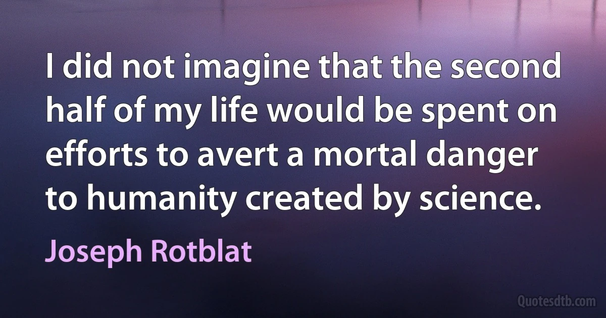 I did not imagine that the second half of my life would be spent on efforts to avert a mortal danger to humanity created by science. (Joseph Rotblat)