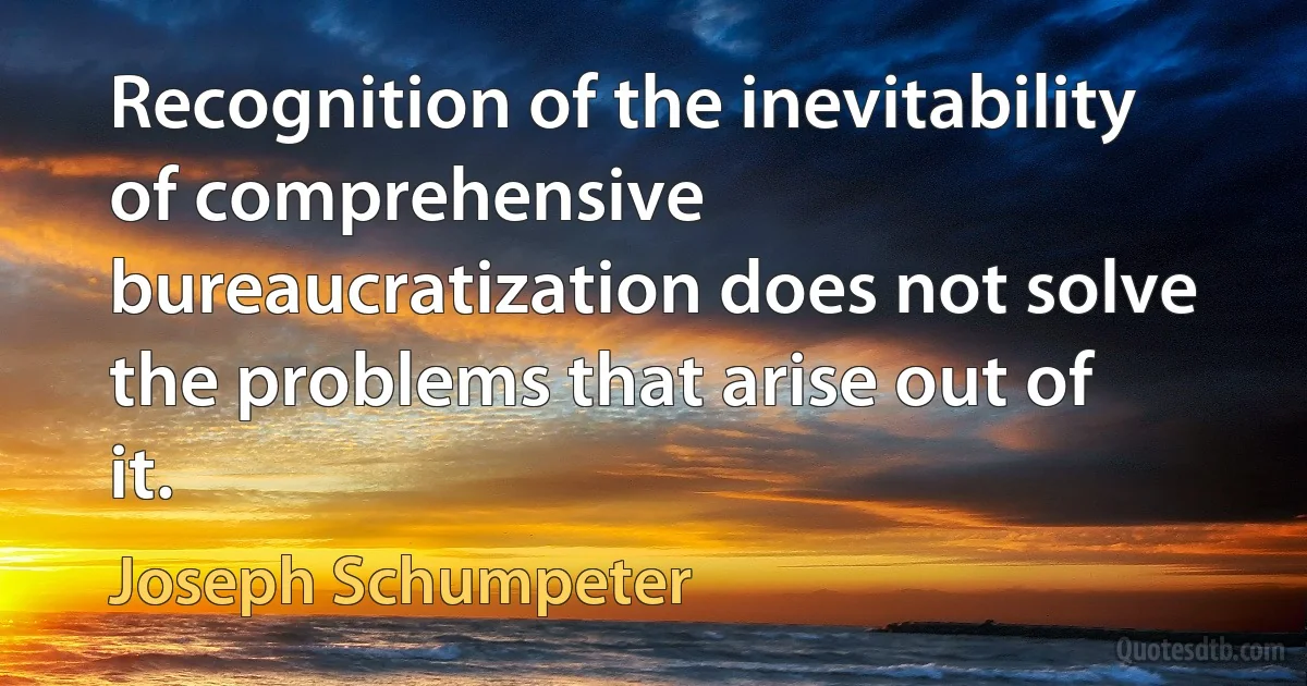 Recognition of the inevitability of comprehensive bureaucratization does not solve the problems that arise out of it. (Joseph Schumpeter)