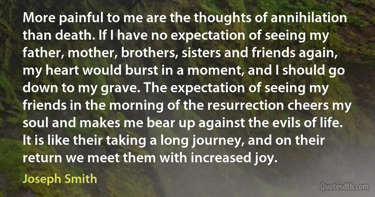 More painful to me are the thoughts of annihilation than death. If I have no expectation of seeing my father, mother, brothers, sisters and friends again, my heart would burst in a moment, and I should go down to my grave. The expectation of seeing my friends in the morning of the resurrection cheers my soul and makes me bear up against the evils of life. It is like their taking a long journey, and on their return we meet them with increased joy. (Joseph Smith)