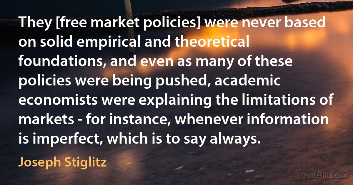 They [free market policies] were never based on solid empirical and theoretical foundations, and even as many of these policies were being pushed, academic economists were explaining the limitations of markets - for instance, whenever information is imperfect, which is to say always. (Joseph Stiglitz)