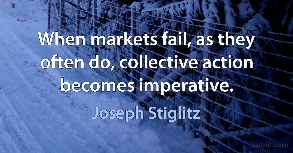 When markets fail, as they often do, collective action becomes imperative. (Joseph Stiglitz)