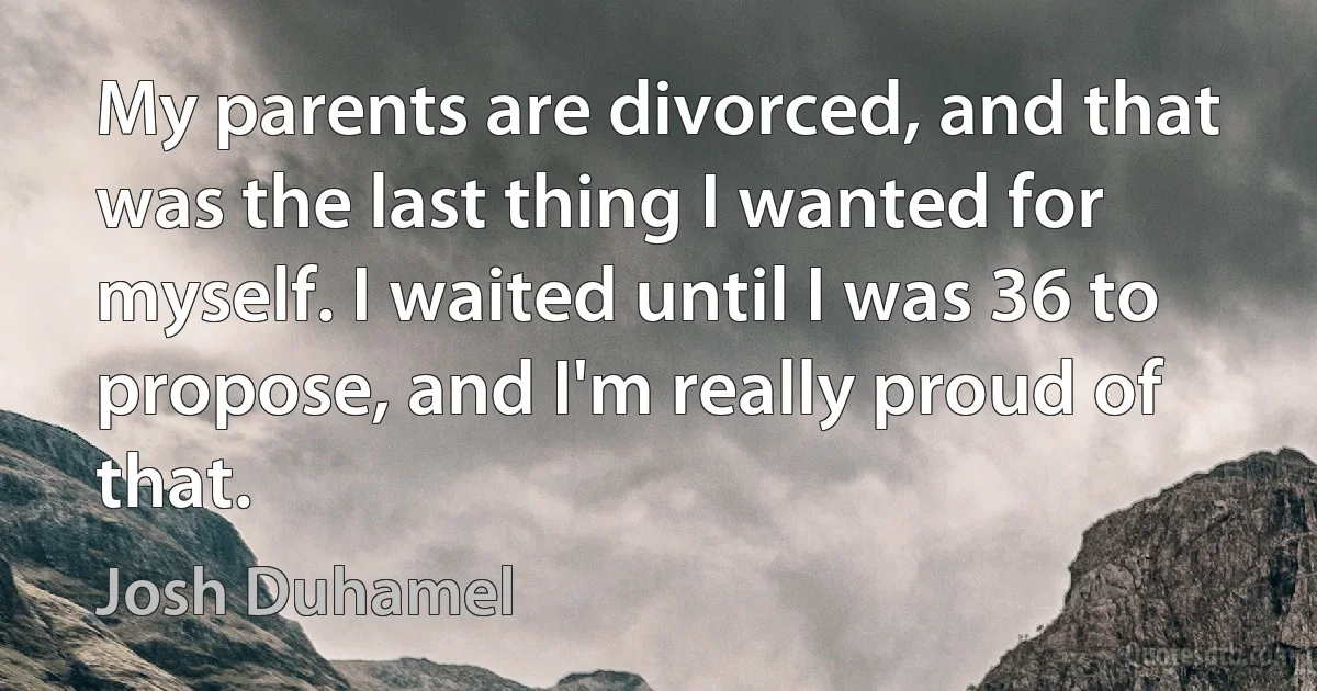 My parents are divorced, and that was the last thing I wanted for myself. I waited until I was 36 to propose, and I'm really proud of that. (Josh Duhamel)