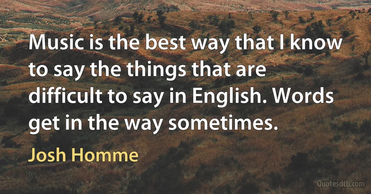 Music is the best way that I know to say the things that are difficult to say in English. Words get in the way sometimes. (Josh Homme)