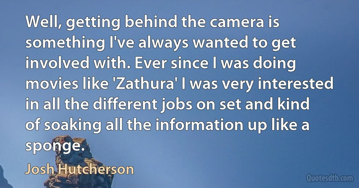 Well, getting behind the camera is something I've always wanted to get involved with. Ever since I was doing movies like 'Zathura' I was very interested in all the different jobs on set and kind of soaking all the information up like a sponge. (Josh Hutcherson)