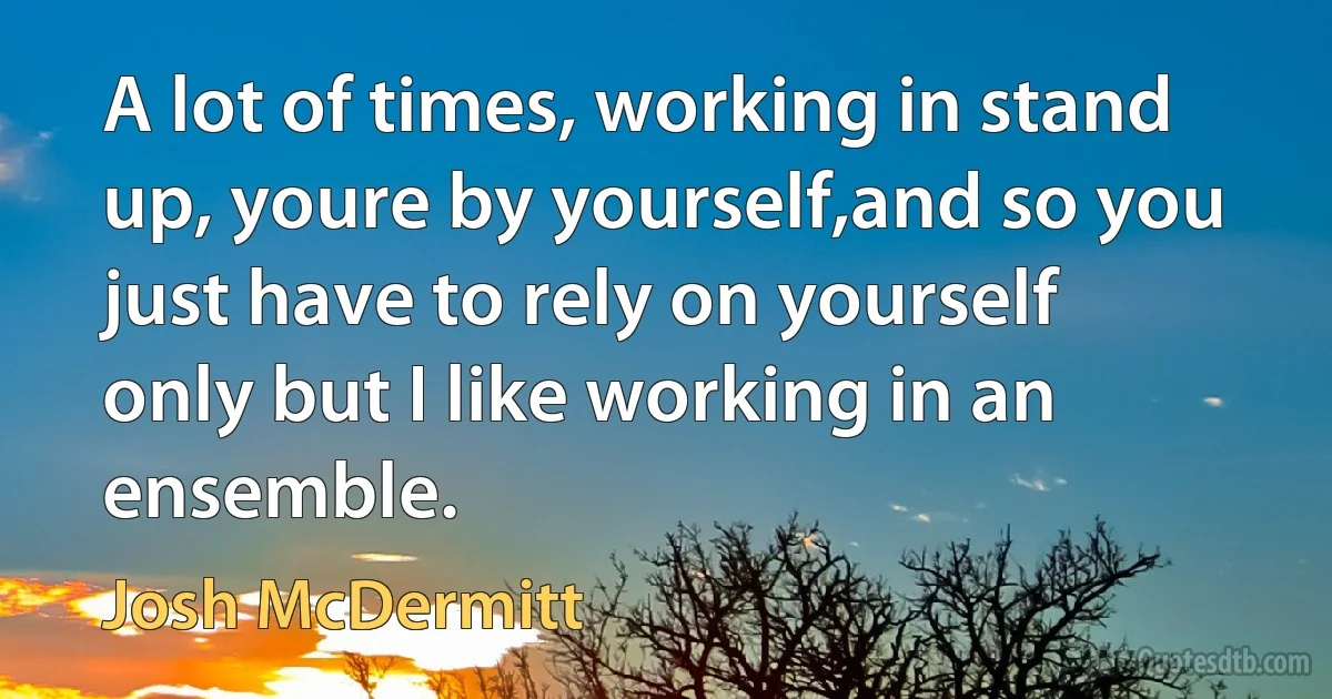 A lot of times, working in stand up, youre by yourself,and so you just have to rely on yourself only but I like working in an ensemble. (Josh McDermitt)