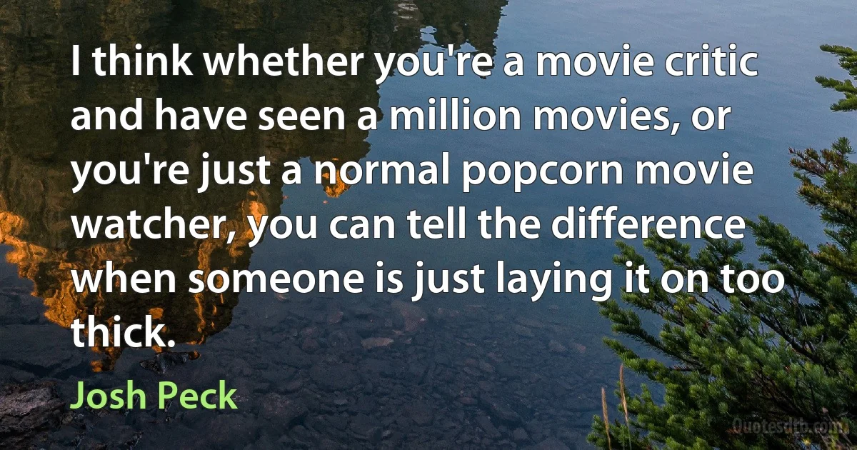 I think whether you're a movie critic and have seen a million movies, or you're just a normal popcorn movie watcher, you can tell the difference when someone is just laying it on too thick. (Josh Peck)