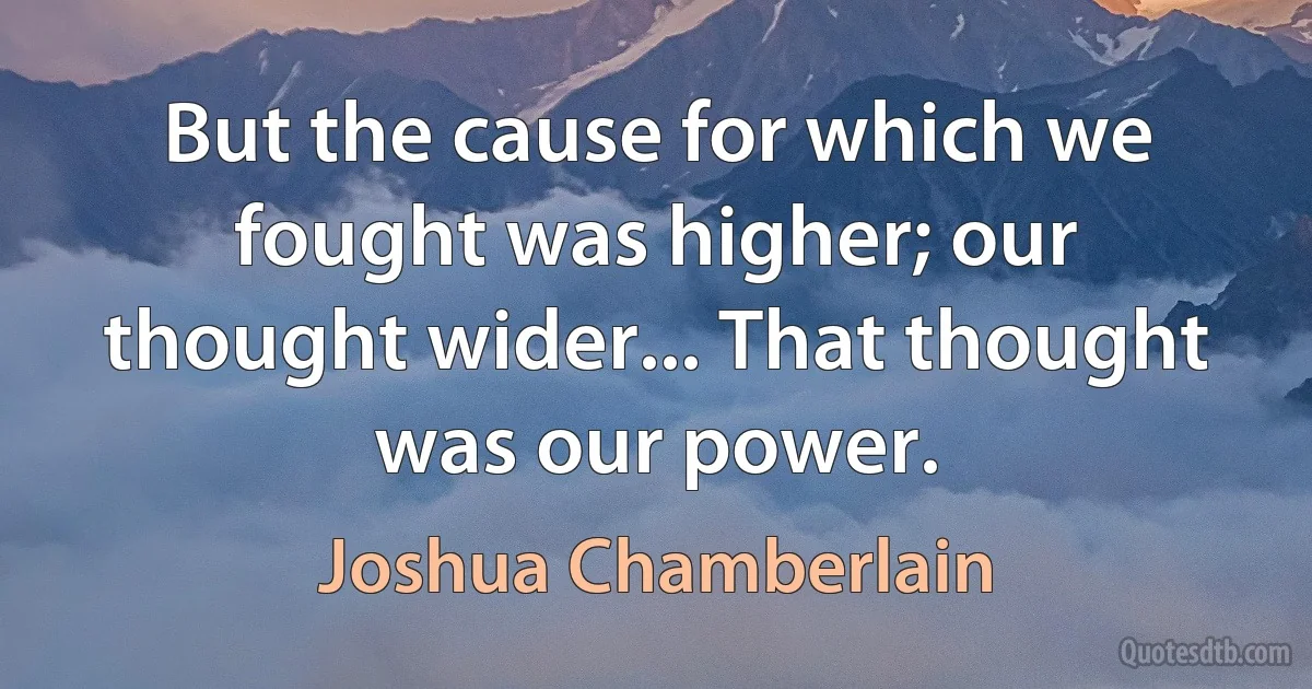 But the cause for which we fought was higher; our thought wider... That thought was our power. (Joshua Chamberlain)