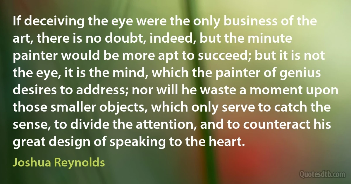 If deceiving the eye were the only business of the art, there is no doubt, indeed, but the minute painter would be more apt to succeed; but it is not the eye, it is the mind, which the painter of genius desires to address; nor will he waste a moment upon those smaller objects, which only serve to catch the sense, to divide the attention, and to counteract his great design of speaking to the heart. (Joshua Reynolds)