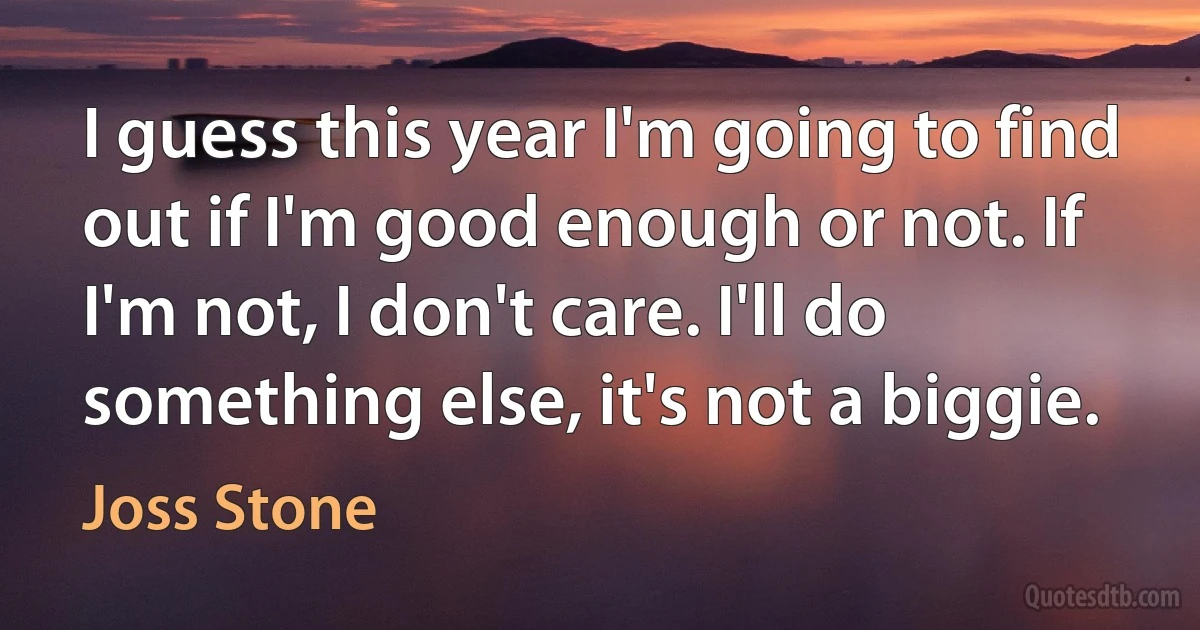 I guess this year I'm going to find out if I'm good enough or not. If I'm not, I don't care. I'll do something else, it's not a biggie. (Joss Stone)