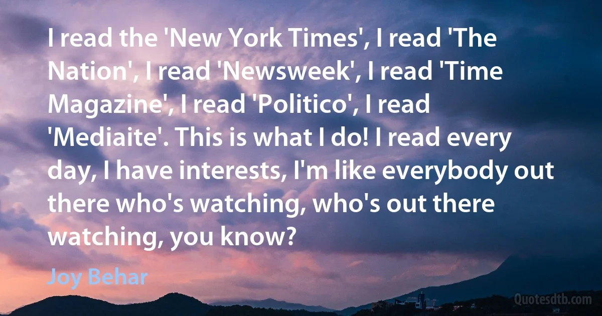 I read the 'New York Times', I read 'The Nation', I read 'Newsweek', I read 'Time Magazine', I read 'Politico', I read 'Mediaite'. This is what I do! I read every day, I have interests, I'm like everybody out there who's watching, who's out there watching, you know? (Joy Behar)