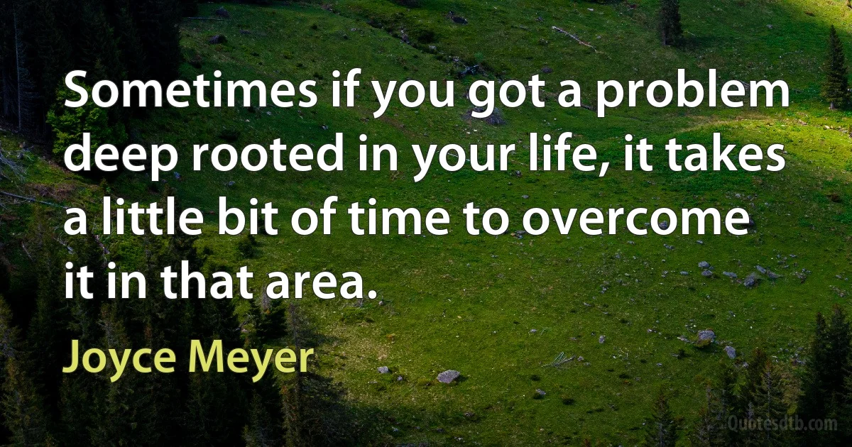 Sometimes if you got a problem deep rooted in your life, it takes a little bit of time to overcome it in that area. (Joyce Meyer)