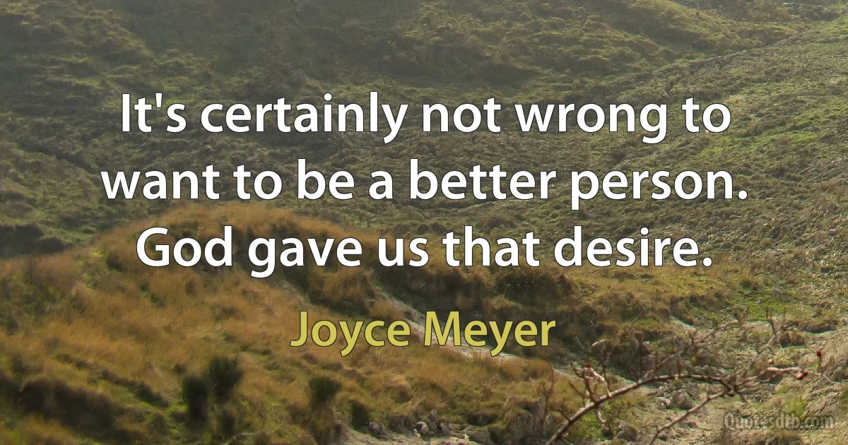 It's certainly not wrong to want to be a better person. God gave us that desire. (Joyce Meyer)