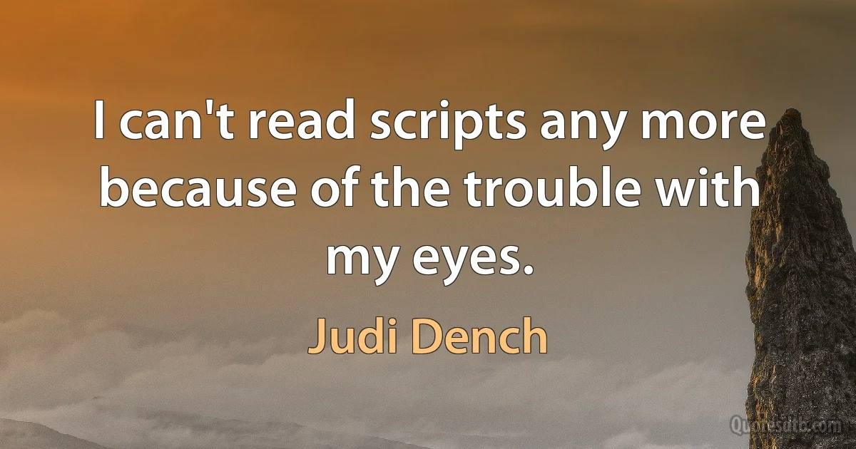 I can't read scripts any more because of the trouble with my eyes. (Judi Dench)